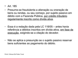Profa. Fabiana Del Padre Tomé
• Art. 185
- Presume-se fraudulenta a alienação ou oneração de
bens ou rendas, ou seu começo, por sujeito passivo em
débito com a Fazenda Pública, por crédito tributário
regularmente inscrito como dívida ativa.
- Essa é a redação dada pela LC 118/05 – antes havia
referência a débitos inscritos em dívida ativa, em fase de
execução, exigindo-se a citação do devedor.
- Não se aplica a presunção se o sujeito passivo reservar
bens suficientes ao pagamento do débito.
 