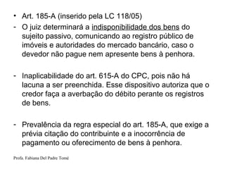 Profa. Fabiana Del Padre Tomé
• Art. 185-A (inserido pela LC 118/05)
- O juiz determinará a indisponibilidade dos bens do
sujeito passivo, comunicando ao registro público de
imóveis e autoridades do mercado bancário, caso o
devedor não pague nem apresente bens à penhora.
- Inaplicabilidade do art. 615-A do CPC, pois não há
lacuna a ser preenchida. Esse dispositivo autoriza que o
credor faça a averbação do débito perante os registros
de bens.
- Prevalência da regra especial do art. 185-A, que exige a
prévia citação do contribuinte e a inocorrência de
pagamento ou oferecimento de bens à penhora.
 