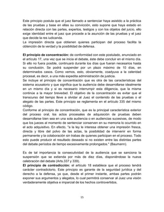 15
Este principio postula que el juez llamado a sentenciar haya asistido a la práctica
de las pruebas y base en ellas su convicción, esto supone que haya estado en
relación directa con las partes, expertos, testigos y con los objetos del juicio, ello
exige identidad entre el juez que procede a la asunción de las pruebas y el juez
que decide la res iudicanda.
La impresión directa que obtienen quienes participan del proceso facilita la
obtención de la verdad y la posibilidad de defensa.
El principio de concentración: de conformidad con este postulado, enunciado en
el artículo 17, una vez que se inicia el debate, éste debe concluir en el mismo día.
Si ello no fuera posible, continuará durante los días que fueran necesarios hasta
su conclusión. Se podrá suspender por un plazo máximo de 10 días, en
determinados casos. Como vemos, esto, obviamente, coadyuva a la celeridad
procesal, es decir, a una más expedita administración de justicia.
Se incluye el principio de concentración que es otra de las características del
sistema acusatorio y que significa que la audiencia debe desarrollarse idealmente
en un mismo día y si es necesario interrumpir esta diligencia, que la misma
continúe a la mayor brevedad. El objetivo de la concentración es evitar que el
transcurso del tiempo lleve a olvidar al Juez el contenido de las pruebas o el
alegato de las partes. Este principio se reglamenta en el artículo 335 del mismo
código.
Conforme al principio de concentración, que es la principal característica exterior
del proceso oral, los actos procesales de adquisición de pruebas deben
desarrollarse bien sea en una sola audiencia o en audiencias sucesivas, de modo
que los jueces al momento de sentenciar conserven en su memoria lo ocurrido en
el acto adquisitivo. En efecto, "a la ley le interesa obtener una impresión fresca,
directa y libre del polvo de las actas, la posibilidad de intervenir en forma
permanente y la colaboración sin trabas de quienes participan en el proceso. Todo
esto puede producir el resultado deseado si no existen entre las distintas partes
del debate períodos de tiempo excesivamente prolongados." (Baumann).
Es de tal importancia la consecutividad de la audiencia que se sanciona la
suspensión que se extienda por más de diez días, disponiéndose la nueva
celebración del debate (Arts.337 y 339).
El principio de contradicción: el artículo 18 establece que el proceso tendrá
carácter contradictorio. Este principio es garante de la seguridad jurídica y del
derecho a la defensa, ya que, desde el primer instante, ambas partes podrán
exponer sus argumentos y alegatos, lo cual permitirá conservar al Juez una visión
verdaderamente objetiva e imparcial de los hechos controvertidos.
 