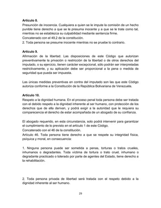 29
Artículo 8.
Presunción de inocencia. Cualquiera a quien se le impute la comisión de un hecho
punible tiene derecho a que se le presuma inocente y a que se le trate como tal,
mientras no se establezca su culpabilidad mediante sentencia firme.
Concatenado con el 49,2 de la constitución.
2. Toda persona se presume inocente mientras no se pruebe lo contrario.
Artículo 9.
Afirmación de la libertad. Las disposiciones de este Código que autorizan
preventivamente la privación o restricción de la libertad o de otros derechos del
imputado, o su ejercicio, tienen carácter excepcional, sólo podrán ser interpretadas
restrictivamente, y su aplicación debe ser proporcional a la pena o medida de
seguridad que pueda ser impuesta.
Las únicas medidas preventivas en contra del imputado son las que este Código
autoriza conforme a la Constitución de la República Bolivariana de Venezuela.
Artículo 10.
Respeto a la dignidad humana. En el proceso penal toda persona debe ser tratada
con el debido respeto a la dignidad inherente al ser humano, con protección de los
derechos que de ella derivan, y podrá exigir a la autoridad que le requiera su
comparecencia el derecho de estar acompañada de un abogado de su confianza.
El abogado requerido, en esta circunstancia, solo podrá intervenir para garantizar
el cumplimiento de lo previsto en el artículo 1 de este Código.
Concatenado con el 46 de la constitución.
Artículo 46. Toda persona tiene derecho a que se respete su integridad física,
psíquica y moral, en consecuencia:
1. Ninguna persona puede ser sometida a penas, torturas o tratos crueles,
inhumanos o degradantes. Toda víctima de tortura o trato cruel, inhumano o
degradante practicado o tolerado por parte de agentes del Estado, tiene derecho a
la rehabilitación.
2. Toda persona privada de libertad será tratada con el respeto debido a la
dignidad inherente al ser humano.
 