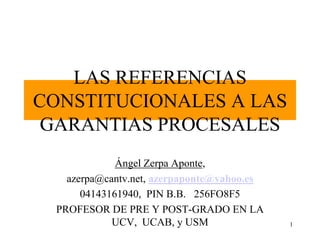 1
LAS REFERENCIAS
CONSTITUCIONALES A LAS
GARANTIAS PROCESALES
Ángel Zerpa Aponte,
azerpa@cantv.net, azerpaponte@yahoo.es
04143161940, PIN B.B. 256FO8F5
PROFESOR DE PRE Y POST-GRADO EN LA
UCV, UCAB, y USM
 