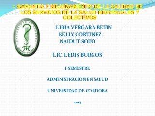 LIBIA VERGARA BETIN
KELLY CORTINEZ
NAIDUT SOTO
LIC. LEDIS BURGOS
I SEMESTRE
ADMINISTRACION EN SALUD
UNIVERSIDAD DE CORDOBA
2013

 