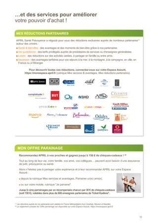 11
…et des services pour améliorer
votre pouvoir d'achat !
(2)
Le règlement complet de l’offre parrainage est disponible sur votre Espace Assuré, https://monespace.april.fr
(1)
Les réductions auprès de nos partenaires sont valables en France Métropolitaine (hors Caraïbes, Réunion et Mayotte).
MES RÉDUCTIONS PARTENAIRES
APRIL Santé Prévoyance a négocié pour vous des réductions exclusives auprès de nombreux partenaires(1)
autour des univers :
Santé  bien-être : des avantages et des moments de bien-être grâce à nos partenaires.
Vie quotidienne : des tarifs privilégiés auprès de prestataires de services ou d'enseignes généralistes.
Loisirs : des réductions sur des activités variées, à partager en famille ou entre amis.
Vacances : des avantages tarifaires pour vos séjours à la mer, à la montagne, à la campagne, en ville, en
France ou à l'étranger.
Pour découvrir toutes vos réductions, connectez-vous sur votre Espace Assuré,
https://monespace.april.fr (rubrique Mes services  avantages, Mes réductions partenaires).
MON OFFRE PARAINAGE
Recommandez APRIL à vos proches et gagnez jusqu’à 150 € de chèques-cadeaux ! (2)
Tout au long de leur vie, votre famille, vos amis, vos collègues… peuvent avoir besoin d’une assurance
de prêt, prévoyance ou santé.
Alors n’hésitez pas à partager votre expérience et à leur recommander APRIL sur votre Espace
Assuré :
depuis la rubrique Mes services et avantages, Parrainer un(e) ami(e),
ou sur votre mobile, rubrique Je parraine.
Jusqu’à cinq parrainages par an récompensés chacun par 30 € de chèques-cadeaux
(soit 150 €), valables dans plus de 600 enseignes partenaires de Ticket Kadéos®
.
Je parraine !
 