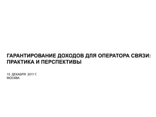 ГАРАНТИРОВАНИЕ ДОХОДОВ ДЛЯ ОПЕРАТОРА СВЯЗИ:
ПРАКТИКА И ПЕРСПЕКТИВЫ
15 ДЕКАБРЯ 2011 Г.
МОСКВА
 