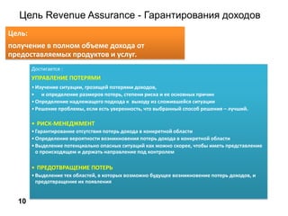 Цель Revenue Assurance - Гарантирования доходов
10
Цель:
получение в полном объеме дохода от
предоставляемых продуктов и услуг.
Достигается :
УПРАВЛЕНИЕ ПОТЕРЯМИ
•Изучение ситуации, грозящей потерями доходов,
• и определение размеров потерь, степени риска и ее основных причин
•Определение надлежащего подхода к выходу из сложившейся ситуации
•Решение проблемы, если есть уверенность, что выбранный способ решения – лучший.
• РИСК-МЕНЕДЖМЕНТ
•Гарантирование отсутствия потерь дохода в конкретной области
•Определение вероятности возникновения потерь дохода в конкретной области
•Выделение потенциально опасных ситуаций как можно скорее, чтобы иметь представление
о происходящем и держать направление под контролем
• ПРЕДОТВРАЩЕНИЕ ПОТЕРЬ
•Выделение тех областей, в которых возможно будущее возникновение потерь доходов, и
предотвращение их появления
 