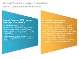 Revenue Assurance – один из ключевых
процессов управления оператора
Revenue Assurance (RA) – зрелая
функция в отрасли связи.
• солидный возраст ~ 20 лет
• разработанные методики внедрения,
функционирования, развития (роста)
• сформировавшееся профессиональное
сообщество
• сформированный рынок услуг и
инструментов RA & FM (глобальный и
Российский)
RA – один из механизмов
управления компанией
•конкурентное преимущество (!) на рынке
•обеспечение альтернативного взгляда на
ситуацию в компании ( для руководства )
•инструмент оптимизации процессов компании
•повышение операционной эффективности
•часть контрольного механизма
•кросс-функциональная функция
•самоорганизующаяся система (методология
RA может быть применена к ней самой )
 