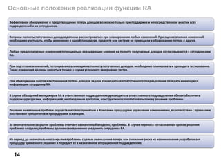Основные положения реализации функции RA
14
Эффективное обнаружение и предотвращение потерь доходов возможно только при поддержке и непосредственном участии всех
подразделений и их сотрудников.
Вопросы полноты получаемых доходов должны рассматриваться при планировании любых изменений. При оценке влияния изменений
необходимо учитывать, чтобы изменения в одной процедуре, продукте или системе не приводили к образованию потерь в других.
Любые предполагаемые изменения потенциально оказывающие влияние на полноту получаемых доходов согласовываются с сотрудниками
RA.
При подготовке изменений, потенциально влияющих на полноту получаемых доходов, необходимо планировать и проводить тестирование.
Такие изменения должны вноситься только в случае успешного завершения тестов.
При обнаружении фактов или признаков потерь доходов задача руководителя ответственного подразделения передать имеющуюся
информацию сотруднику RA.
В случае обращений менеджеров RA в ответственное подразделение руководитель ответственного подразделения обязан обеспечить
поддержку ресурсами, информацией, необходимым доступом, конструктивно способствовать поиску решения проблемы.
Решение выявленных проблем осуществляется по принятым в Компании процедурам управления изменениями, в соответствии с правилами
расстановки приоритетов и процедурами эскалации.
За окончательное закрытие проблемы отвечает назначенный владелец проблемы. В случае переноса согласованных сроков решения
проблемы владелец проблемы должен своевременно уведомить сотрудника RA.
На период до окончательного закрытия проблемы с целью уменьшения потерь или снижения риска их возникновения разрабатывает
процедуру временного решения и передает ее в назначенное операционное подразделение.
 