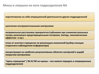 Мины и ловушки на пути подразделения RA
перетягивание на себя операционной деятельности других подразделений
увлечение инструментальными контролями
неправильная расстановка приоритетов (забываем про снижение реальных
потерь увлекаемся предотвращенными потерями, Savings, экономическим
эффектом и пр.)
отказ от участия в процессах по реализации изменений (выбор позиции
стороннего наблюдателя-информатора)
концентрация на наиболее результативных областях контролей в ущерб
покрытию контролями
“ересь отрицания” ( RA & FM не нужны – все можно передать в операционные
подразделения)
 