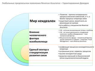 Глобальные предпосылки появления Revenue Assurance – Гарантирования Доходов
Мир неидеален
Влияние
человеческого
фактора
всеобъемлюще
Единый вектор в
стандартизации
развития связи
• Развитие - причина непрерывного
процесса внесения изменений, в т.ч. в
бизнес-процессы оператора связи
•существуют риски, вероятность их
реализации не нулевая
•есть работа у специалистов Revenue
Assurance
• ЧФ – источник возникновения потерь и проблем
• ЧФ – не только деятельность сотрудников
компании, ошибки оборудования – тоже
человеческий фактор
• Мошенничество (фрод) – человеческий фактор
внутри компании и снаружи – следствие: Fraud
Management – часть Revenue Assurance
•унификация процессов жизнедеятельности
оператора
•усложнение услуг, сервисов, процессов
•высоко конкурентная среда
•развитие компаний по биологической
и/или социлогиологической модели
 