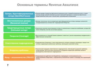 Основные термины Revenue Assurance
7
•Разница между стоимостью фактически оказанных услуг и суммой оплаченных услуг, а также
разница между суммой платежей за услуги компаний-партнеров и стоимостью фактически
предоставленных ими услуг в соотвтствии с договорными отношениями
Потери, Идентифицированные
потери (Identified losses)
•Доходы полученные после конвертации идентифицированных потерь в доходы в результате
скоординированных активностей подразделений Общества.
Восстановленные доходы
(Recovered revenue)
•Оценочное значение несостоявшихся потерь по выявленным и закрытым проблемам, которые бы
понесл Оператор, если бы они не были решены
Предотвращенные потери
(Estimated savings)
•Доля выявленных на текущий момент времени ( известных ) рисков закрываемых внедренными и
эффективными контролямиПокрытие (Coverage)
•Подразделение Оператора, в зоне ответственности которого находится процедура, продукт или
система, содержащие выявленную проблему, являющуюся причиной потерьОтветственное подразделение
•Назначенный сотрудник ответственного подразделения, отвечающий за решение проблемы
потери дохода. При отсутствии назначенного сотрудника владельцем проблемы является
руководитель ответственного подразделения
Владелец проблемы
•Преднамеренное действие или бездействие, приводящее к использованию услуг,
предоставляемых Обществом, с нарушением установленных правил и процедур, без надлежащей
оплаты
Фрод – мошенничество (FRAUD)
 