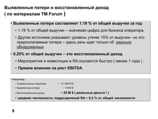 Выявленные потери и восстановленный доход
( по материалам TM Forum )
• Выявленные потери составляют 1.19 % от общей выручки за год
• 1.19 % от общей выручки – значимая цифра для бизнеса оператора.
• Другие источники указывают уровень утечек 15% от выручки– но это
предполагаемые потери – здесь речь идет только об реально
обнаруженных
• 0.25% от общей выручки – это восстановленный доход
• Мероприятия и инвестиции в RA окупаются быстро ( менее 1 года ) .
• Прямое влияние на рост EBITDA
9
• Например :
• Годовой доход оператора ~ 10 000 M $
• Выявленные потери ~ 119 M $
• Восстановленный доход ~ 25 M $ ( реальные деньги ! )
• средняя численность подразделений RA ~ 0,3 % от общей численности
 