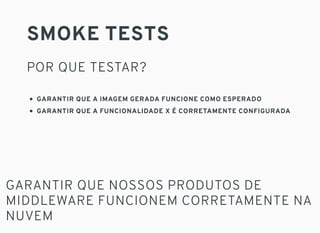 SMOKE TESTS
POR QUE TESTAR?
GARANTIR QUE A IMAGEM GERADA FUNCIONE COMO ESPERADO
GARANTIR QUE A FUNCIONALIDADE X É CORRETAMENTE CONFIGURADA
GARANTIR QUE NOSSOS PRODUTOS DE
MIDDLEWARE FUNCIONEM CORRETAMENTE NA
NUVEM
 