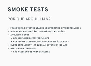 SMOKE TESTS
POR QUE ARQUILLIAN?
FRAMEWORK DE TESTES USADOS NOS PROJETOS E PRODUTOS JBOSS
ALTAMENTE CUSTOMIZÁVEL ATRAVÉS DE EXTENSÕES
ARQUILLIAN-CUBE
DOCKER/KUBERNETES/OPENSHIFT
CONSTANTE DESENVOLVIMENTO E CORREÇÃO DE BUGS
CLOUD ENABLEMENT - ARQUILLIAN EXTENSION (CE-ARQ)
APPLICATION TEMPLATES
SÃO NECESSÁRIOS PARA OS TESTES
 