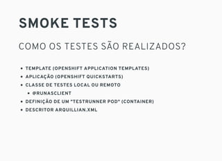 SMOKE TESTS
COMO OS TESTES SÃO REALIZADOS?
TEMPLATE (OPENSHIFT APPLICATION TEMPLATES)
APLICAÇÃO (OPENSHIFT QUICKSTARTS)
CLASSE DE TESTES LOCAL OU REMOTO
@RUNASCLIENT
DEFINIÇÃO DE UM "TESTRUNNER POD" (CONTAINER)
DESCRITOR ARQUILLIAN.XML
 