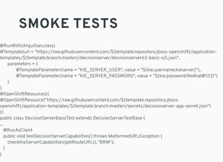SMOKE TESTS
@RunWith(Arquillian.class)
@Template(url = "https://raw.githubusercontent.com/${template.repository:jboss-openshift}/application-
templates/${template.branch:master}/decisionserver/decisionserver63-basic-s2i.json",
parameters = {
@TemplateParameter(name = "KIE_SERVER_USER", value = "${kie.username:kieserver}"),
@TemplateParameter(name = "KIE_SERVER_PASSWORD", value = "${kie.password:Redhat@123}")
}
)
@OpenShiftResources({
@OpenShiftResource("https://raw.githubusercontent.com/${template.repository:jboss-
openshift}/application-templates/${template.branch:master}/secrets/decisionserver-app-secret.json")
})
public class DecisionServerBasicTest extends DecisionServerTestBase {
...
@RunAsClient
public void testDecisionServerCapabilities() throws MalformedURLException {
checkKieServerCapabilities(getRouteURL(), "BRM");
}
}
 