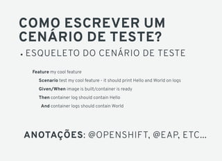 COMO ESCREVER UM
CENÁRIO DE TESTE?
ESQUELETO DO CENÁRIO DE TESTE
Feature my cool feature
Scenario test my cool feature - it should print Hello and World on logs
Given/When image is built/container is ready
Then container log should contain Hello
And container logs should contain World
ANOTAÇÕES: @OPENSHIFT, @EAP, ETC...
 