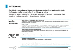 LIFE 2014-2020!
Su objetivo es mejorar el desarrollo, la implementación y la ejecución de la
legislación medio ambiental y de acción por el clima!
Asimismo, pretende catalizar y promover la integración política y ﬁnanciera de los
objetivos medioambientales y de acción por el clima!
Medio
ambiente !
Medio ambiente y eﬁciencia del uso de los recursos 
se centrará en soluciones más innovadoras para aplicar mejor la política de medio ambiente e integrar los objetivos
medioambientales en otros sectores.!
Biodiversidad  
Fomentará las mejores prácticas dirigidas a atajar la pérdida de biodiversidad y recuperar los servicios ecosistémicos,
sin dejar de mantener como objetivo principal el apoyo a los sitios de la red Natura 2000, sobre todo mediante
proyectos integrados coherentes con los marcos de acción prioritaria de los Estados miembros!
Gobernanza e información medioambientales 
Promoverá el intercambio de conocimientos, la difusión de buenas prácticas y un mejor cumplimiento, además de
campañas de concienciación!
Acción por
el Clima!
Mitigación del cambio climático 
Se centrará en la reducción de las emisiones de gases de efecto invernadero!
Adaptación al cambio climático 
Se centrará en consolidar la capacidad de adaptación al cambio climático!
Gobernanza e información climáticas 
Se centrará en aumentar la concienciación, la comunicación, la cooperación y la difusión de las medidas de mitigación y
adaptación en relación con el cambio climático!
17!
 