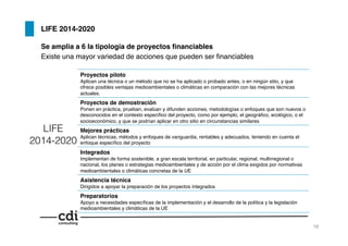 LIFE 2014-2020!
Se amplia a 6 la tipología de proyectos ﬁnanciables!
Existe una mayor variedad de acciones que pueden ser ﬁnanciables!
Proyectos piloto!
Aplican una técnica o un método que no se ha aplicado o probado antes, o en ningún sitio, y que
ofrece posibles ventajas medioambientales o climáticas en comparación con las mejores técnicas
actuales.!
Proyectos de demostración!
Ponen en práctica, prueban, evalúan y difunden acciones, metodologías o enfoques que son nuevos o
desconocidos en el contexto especíﬁco del proyecto, como por ejemplo, el geográﬁco, ecológico, o el!
socioeconómico, y que se podrían aplicar en otro sitio en circunstancias similares!
Mejores prácticas!
Aplican técnicas, métodos y enfoques de vanguardia, rentables y adecuados, teniendo en cuenta el
enfoque especíﬁco del proyecto!
Integrados!
Implementan de forma sostenible, a gran escala territorial, en particular, regional, multirregional o
nacional, los planes o estrategias medioambientales y de acción por el clima exigidos por normativas
medioambientales o climáticas concretas de la UE!
Asistencia técnica!
Dirigidos a apoyar la preparación de los proyectos integrados!
Preparatorios!
Apoyo a necesidades especíﬁcas de la implementación y el desarrollo de la política y la legislación
medioambientales y climáticas de la UE!
LIFE
2014-2020
18!
 