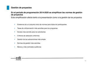 Gestión de proyectos!
En el periodo de programación 2014-2020 se simpliﬁcan las normas de gestión
de proyectos!
Esta simpliﬁcación afecta tanto a la presentación como a la gestión de los proyectos!
  Existencia de un conjunto único de normas para todos los participantes!
  Tasas de coﬁnanciación más sencillas para los programas!
  Acceso más sencillo para los solicitantes!
  Criterios de selección uniformes!
  Gestión de las subvenciones más simple!
  Normas de gestión más sencillas!
  Menos y más centradas auditorías!
19!
 