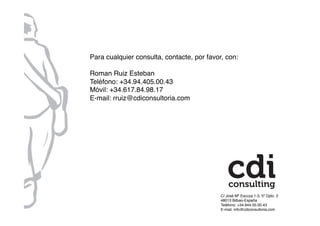C/ José Mª Escuza 1-3, 5º Dpto. 2!
48013 Bilbao-España!
Teléfono: +34.944.05.00.43!
E-mail: info@cdiconsultoria.com !
Para cualquier consulta, contacte, por favor, con:!
Roman Ruiz Esteban!
Teléfono: +34.94.405.00.43!
Móvil: +34.617.84.98.17!
E-mail: rruiz@cdiconsultoria.com!
 