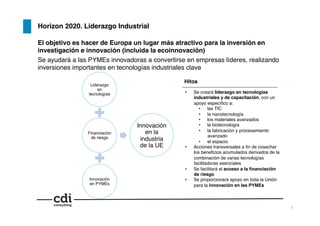 7!
Horizon 2020. Liderazgo Industrial!
El objetivo es hacer de Europa un lugar más atractivo para la inversión en
investigación e innovación (incluida la ecoinnovación)!
Se ayudará a las PYMEs innovadoras a convertirse en empresas líderes, realizando
inversiones importantes en tecnologías industriales clave!
•  Se creará liderazgo en tecnologías
industriales y de capacitación, con un
apoyo especíﬁco a:!
•  las TIC !
•  la nanotecnología !
•  los materiales avanzados !
•  la biotecnología !
•  la fabricación y procesamiento
avanzado!
•  el espacio!
•  Acciones transversales a ﬁn de cosechar
los beneﬁcios acumulados derivados de la
combinación de varias tecnologías
facilitadoras esenciales!
•  Se facilitará el acceso a la ﬁnanciación
de riesgo!
•  Se proporcionará apoyo en toda la Unión
para la innovación en las PYMEs!
Liderazgo
en
tecnologías!
Financiación
de riesgo!
Innovación
en PYMEs!
Innovación
en la
industria
de la UE!
Hitos!
 