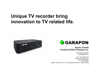 1
Unique TV recorder bring
innovation to TV related life.
Ayumu Yasuda
Founder & CEO of Garapon inc.
http://garapon.tv/english
ayumu@garapon.tv
TEL :+81-3-3525-4137
Mobile:+81-90-3535-1255
skype:sorawoayumu
zip: 101-0021
address: Denpa2 bld. 8F, 2-14-10 SotoKanda Chiyoda-ku, Tokyo, Japan
GARAPON
 