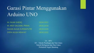 Garasi Pintar Menggunakan
Arduino UNO
M. FAJAR SHIDIQ 181611015
M. ARSY SALSABIL PRIMA 181611018
SALMA AULIA KURNIAPUTRI 181611026
SYIFA AULIA HIDAYAT 181611032
2A – RTU
D3 – Teknik Pendingin dan Tata Udara
Teknik Refrigerasi dan Tata Udara
Politeknik Negeri Bandung
 