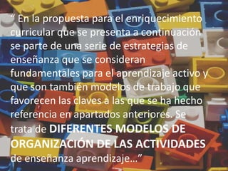 “ En la propuesta para el enriquecimiento
curricular que se presenta a continuación
se parte de una serie de estrategias de
enseñanza que se consideran
fundamentales para el aprendizaje activo y
que son también modelos de trabajo que
favorecen las claves a las que se ha hecho
referencia en apartados anteriores. Se
trata de DIFERENTES MODELOS DE
ORGANIZACIÓN DE LAS ACTIVIDADES
de enseñanza aprendizaje…”
 