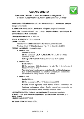 GARATU 2013-14
    Ikastaroa: “Kimika ikasteko saiakuntza deigarriak” /
      Cursillo: “Experimentos curiosos para aprender Química”

ERAKUNDE ARDURADUNA / ENTIDAD RESPONSABLE: Lizentziatuen elkargoa /
Colegio de Licenciados
ZUZENDARIA / DIRECCIÓN: Lizentziatuen elkargoa / Colegio de Licenciados
EMAILEAK / IMPARTIDORAS DEL CURSO: Begoña Markina, Ana Artigue, Mª
Carmen Lozano, Maite Mendizabal
ORDU KOPURUA / Nº DE HORAS: 30
POSTU KOPURUA / Nº DE PLAZAS: 20
DATAK / FECHAS:
     Hasiera / Inicio: 2013ko azaroaren 4a / 4 de noviembre de 2013
     Amaiera / Final: 2013ko abenduaren 17a / 17 de diciembre de 2013
FASEAK eta ORDUAK / Fases y horarios
     1. fasea / 1ª fase:
            21 ordu / 21 horas
            2013ko azaroaren 4, 5, 7, 11, 12 eta 14a / 4, 5, 7, 11, 12 y 14 de
            noviembre de 2013
            Ordutegia: 16:30etik 20:00etara / Horario: de 16:30 a 20:00
       2. fasea / 2ª fase:
              5 ordu / 5 horas
              2013ko azaroaren 18tik abenduaren 16a arte / Del 18 de noviembre al
              16 de diciembre de 2013
              Fase tutorizatu honetan, parte-hartzaileek lan praktiko bat egingo
              dute beren ikastetxeetan / En esta fase turorizada, los participantes
              desarrollarán un trabajo práctico en sus centros
       3. fasea / 3ª fase:
              4 ordu / 4 horas
              2013ko abenduaren 17an / 17 de diciembre de 2013
              Aurreko fasean egindako lanak denon aurrean aurkezteko eta
              ikastaroa ebaluatzeko saioa / Sesión especial para presentar los
              trabajos realizados en la fase anterior y evaluar el curso
HIZKUNTZA / IDIOMA: Euskaraz eta gaztelaniaz / En euskera y castellano
TOKIA / LUGAR: IES Joanes Etxeberri BHI - Askatasunaren etorbidea, 28 –
48000 Obaba
HELBURUAK / OBJETIVOS:

METODOLOGIA / METODOLOGÍA:




                               GARATU 2013-14      1
 