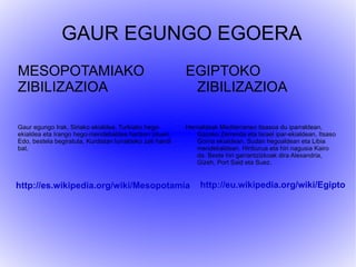 GAUR EGUNGO EGOERA
MESOPOTAMIAKO                                              EGIPTOKO
ZIBILIZAZIOA                                                ZIBILIZAZIOA

Gaur egungo Irak, Siriako ekialdea, Turkiako hego-         Herrialdeak Mediterraneo itsasoa du iparraldean,
ekialdea eta Irango hego-mendebaldea hartzen zituen.           Gazako Zerrenda eta Israel ipar-ekialdean, Itsaso
Edo, bestela begiratuta, Kurdistan lurraldeko zati handi       Gorria ekialdean, Sudan hegoaldean eta Libia
bat.                                                           mendebaldean. Hiriburua eta hiri nagusia Kairo
                                                               da. Beste hiri garrantzizkoak dira Alexandria,
                                                               Gizeh, Port Said eta Suez.


http://es.wikipedia.org/wiki/Mesopotamia                        http://eu.wikipedia.org/wiki/Egipto
 