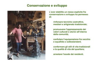 Conservazione e sviluppo L’aver stabilito un nesso esplicito fra conservazione e sviluppo ha permesso di: rinforzare tecniche costruttive, mestieri e artigianato tradizionale; promuovere l’apprezzamento dei valori culturali e storici all’interno della comunità; confutare l’equiparazione fra vecchio e squallido o sottostandard; confermare gli stili di vita tradizionali e la qualità di vita del quartiere; arrestare l’esodo dei residenti. 