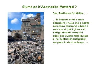 Slums as if Aesthetics Mattered ? Yes, Aesthetics Do Matter … .  …  la bellezza conta e deve riprendere il ruolo che le spetta nel nostro panorama urbano e nella vita di tutti i giorni e di tutti gli abitanti, compresi quelli che vivono nelle favelas e  nei centri storici degradati dei paesi in via di sviluppo …..  