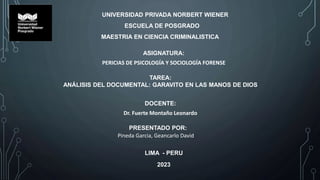 UNIVERSIDAD PRIVADA NORBERT WIENER
ESCUELA DE POSGRADO
MAESTRIA EN CIENCIA CRIMINALISTICA
ASIGNATURA:
PERICIAS DE PSICOLOGÍA Y SOCIOLOGÍA FORENSE
TAREA:
ANÁLISIS DEL DOCUMENTAL: GARAVITO EN LAS MANOS DE DIOS
DOCENTE:
Dr. Fuerte Montaño Leonardo
PRESENTADO POR:
Pineda Garcia, Geancarlo David
2023
LIMA - PERU
 