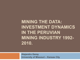 MINING THE DATA: 
INVESTMENT DYNAMICS 
IN THE PERUVIAN 
MINING INDUSTRY 1992- 
2010. 
Alejandro Garay 
University of Missouri – Kansas City 
 