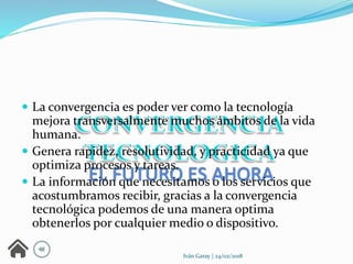  La convergencia es poder ver como la tecnología
mejora transversalmente muchos ámbitos de la vida
humana.
 Genera rapidez, resolutividad, y practicidad ya que
optimiza procesos y tareas.
 La información que necesitamos o los servicios que
acostumbramos recibir, gracias a la convergencia
tecnológica podemos de una manera optima
obtenerlos por cualquier medio o dispositivo.
Iván Garay | 24/02/2018
 