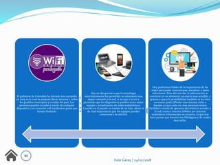 El gobierno de Colombia ha iniciado una campaña
en 2015 en la cual se propone llevar internet a todos
los pueblos municipios y veredas del país. Las
personas pueden acceder a través de cualquier
dispositivo con conexión wifi totalmente gratis por
tiempo limitado.
Hoy en día gracias a que la tecnología,
sincrónicamente ha permitido no solamente una
mejor conexión a la red, si no que a la vez a
permitido que los dispositivos puedan tener mejor
equipo y actualización de redes inalámbricas.
Cuando en el pasado se trataba de un lujo, ahora es
de vital importancia que los equipos puedan
conectarse a la red wifi,
Hoy podríamos hablar de la importancia de las
redes para poder comunicarse, socializar y hasta
informarse. Pero día tras día, la información se
convierte en un elemento necesario mas sensible, y
gracias a que a la accesibilidad también se ha visto
necesario poder blindar esas mismas redes y
fuentes ya que cada vez mas personas tienen
facilidad a través de aparatos electrónicos acceder a
la red, existen intentos fallidos por intentar
suministrar información no correcta, lo que nos
hace pensar que fuentes son fidedignas y de cuales
desconfiar.
Iván Garay | 24/02/2018
 