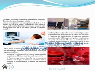 Iván Garay | 24/02/2018
Hoy en día las pruebas diagnosticas no solamente sirven para
detección sino también para prevención.
Una de las mejoras en las cuales podemos hablar es de la
muestra del cáncer de mama a través de una toma digital en
3d. La cual permite identificar volúmenes y tamaños sobre
quistes o afecciones que no son posible visibilizar en las tomas
normales.
También podemos hablar sobre las mejoras tecnológicas que se
han implementado para os procesos de control en Ginecología
y Obstetricia, los cuales permiten de una forma mas clara
evidenciar estados del feto y prevenir posibles complicaciones
en cuanto al momento del parto. La monitorización no
solamente permite diagnosticar, sino que por medio de una
interfaz clara, evidencia el estado y forma en que el feto se
encuentra gracias a su definición de imagen en 3D.
Ahora gracias al avance de la nanotecnología podeos encontrar
los beneficios de la misma en la medicina, podemos hablar de los
siguientes beneficios.
 un material a escala manométrico presenta unas propiedades
muy diferentes del mismo material a escala macroscópica
 la Nanotecnología trata de desarrollar nuevos sistemas de
análisis y de imagen, o mejorar los existentes, para la
detección de enfermedades en los estadios más tempranos
posibles.
 