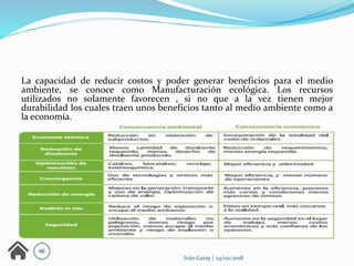 Iván Garay | 24/02/2018
La capacidad de reducir costos y poder generar beneficios para el medio
ambiente, se conoce como Manufacturación ecológica. Los recursos
utilizados no solamente favorecen , si no que a la vez tienen mejor
durabilidad los cuales traen unos beneficios tanto al medio ambiente como a
la economía.
 