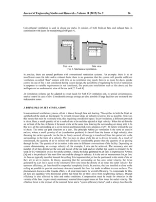 Journal of Engineering Studies and Research – Volume 18 (2012) No. 2 96
Conventional ventilation is used in closed car parks. It consists of both fresh-air fans and exhaust fans in
combination with ducts for transporting air (Figure 4).
Top view Side view
Fig. 4. Mechanical ventilation.
In practice, there are several problems with conventional ventilation systems. For example: there is no or
insufficient room for inlet and/or exhaust ducts, there is no guarantee that the system will provide sufficient
ventilation, so-called "dead" corners with little or no ventilation may result, there is no room for ducts, smoke
control in case of fire is not considered during system design, the possibility of regulating the level of ventilation
in response to variable requirements is not considered, fire protection installations such as fire doors and fire
walls prevent an unobstructed view of the car park [2, 3 and 4].
Jet ventilation systems can be adapted to cover needs for both CO ventilation and, in special circumstances,
smoke control in case of fire. Considerable energy savings are also possible if large facilities are sectioned into
independent zones.
3. PRINCIPLE OF JET VENTILATION
In conventional ventilation systems, all air is drawn through fans and ducting. This applies to both the fresh air
supplied and the spent air discharged. To prevent pressure drop, air velocity is kept as low as possible. However,
this means that must be relatively wide, thus requiring considerable space. In jet ventilation, a different approach
is taken. Here, a small quantity of air is sucked into a fan and then ejected at high velocity. When this air hits the
air in front of the fan, it thrusts it forwards while at the same time drawing the surrounding air along with it. In
this way, all the surrounding air is set in motion and transported over a distance of 20 - 40 meters without the use
of ducts. The entire car park functions as a duct. The principle behind jet ventilation is the same as used in
rockets, where a small quantity of air (combustion products) is forced from the burner at high velocity, thus
thrusting the rocket upwards. As the fan is firmly secured, all energy is transferred from the ejected air to the
surroundings in the form of a velocity. The fan stays in place while the air is driven forwards. As a result of
entrainment, the quantity of air in motion will always be considerably greater than the quantity of air passing
through the fan. The quantity of air in motion is the same in different cross-sections of the facility. Depending on
system dimensioning, an average velocity of, for example, 1 m/s can be achieved. The necessary size and
number of jet fans depend on the size and layout of the car park and on whether the system is primarily to be
used for CO ventilation or also for smoke control. Thrust, the force generated by jet fans, is expressed in Newton
[N] and is the product of the mass flow rate and the change in velocity. It is the unit of measurement for jet fans.
Jet fans are typically installed beneath the ceiling. It is important that jet fans be positioned in the midst of the air
they are to set in motion. In theory, assuming that the surrounding air has zero initial velocity, the thrust
generated by a jet fan is equal to the volumetric flow rate times the density of air times the outlet velocity. For
optimum efficiency, jet fans should be suspended completely freely. In practice, they are installed as close to the
ceiling as possible to provide maximum clearance beneath the fans. Air tends to adhere to even surfaces. This
phenomenon, known as the Coanda effect, is of great importance for overall efficiency. To compensate for this,
jet fans are equipped with directional grilles that bend the air flow away from neighboring surfaces. Overall
efficiency is also affected by inlet and outlet conditions. Compensation must be made for obstacles in the
vicinity of the fans. As previously mentioned, nominal thrust equals mass air flow times the outlet velocity. The
effective thrust is the product of the nominal thrust and a "system efficiency factor", and is always less than the
 