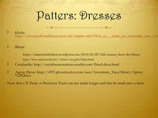 Patters: Dresses
 Kirtle:
http://www.profounddecisions.co.uk/empire-wiki/How_to_-_make_an_amazingly_easy_kirt
 Bliaut:
 https://adamselindisdress.wordpress.com/2014/04/28/12th-century-dress-the-bliaut/
 http://www.eg.bucknell.edu/~lwittie/sca/garb/bliaut.html
 Cotehardie: http://cerridwencreations.weebly.com/fitted-dress.html
 Apron Dress: http://s991.photobucket.com/user/Antoinette_Taru/library/Apron
%20Dress
Note that a T-Tunic or Bocksten Tunic can me made longer and this be made into a dress
 