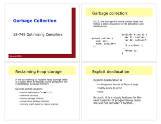 Garbage collection

   Garbage Collection                                  In L3, the storage for some values does not
                                                       follow a stack discipline for its allocation and
                                                       deallocation


   15-745 Optimizing Compilers                                                      intlist* f(int x) {
                                                      struct intlist {                  var l1: intlist;
                                                          val: int;                     var l2: intlist*;
                                                          next: intlist*;             …
                                                       };                               l2 = alloc(…);
                                                                                      …
                                                                                        return l2;
                                                                                    }
Spring 2006




     Reclaiming heap storage                          Explicit deallocation

     If we do nothing to reclaim heap storage after    Explicit deallocation is
     it is used, then eventually some programs will
     (needlessly) exhaust memory                          • a dangerous source of bizarre bugs

     Several partial solutions:                           • highly prone to error
        • explicit deallocation (“free(l)”)               • slow
        • reference counting
        • tracing garbage collector                    As such, it is a stupid feature for the
        • conservative garbage collector               vast majority of programming tasks.
        • memory mgmt based on region analysis         We will not consider it further.
 