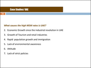 What causes the high MSW rates is UAE? Economic Growth since the industrial revolution in UAE Growth of Tourism and retail industries Rapid  population growth and immigration Lack of environmental awareness Attitude Lack of strict policies  Case Studies/ UAE 