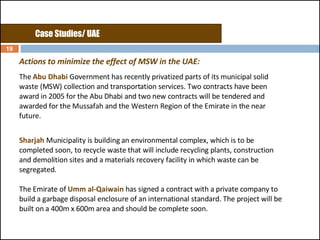 Actions to minimize the effect of MSW in the UAE: The  Abu Dhabi  Government has recently privatized parts of its municipal solid waste (MSW) collection and transportation services. Two contracts have been award in 2005 for the Abu Dhabi and two new contracts will be tendered and awarded for the Mussafah and the Western Region of the Emirate in the near future.  Sharjah   Municipality is building an environmental complex, which is to be completed soon, to recycle waste that will include recycling plants, construction and demolition sites and a materials recovery facility in which waste can be segregated.  The Emirate of  Umm al-Qaiwain  has signed a contract with a private company to build a garbage disposal enclosure of an international standard. The project will be built on a 400m x 600m area and should be complete soon.  Case Studies/ UAE 