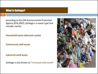 What is Garbage?  According to the EPA Environmental Protection Agency (EPA,2007), Garbage is a waste type that includes mainly: Household waste  (domestic waste)  Commercial solid waste Industrial solid waste Garbage is also known as " municipal solid waste "  