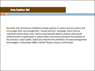 Recently , the emirate has installed recycling systems in various service centers and encourages their use through their "recycle and win" campaign. Every time an individual utilizes these units, he/she automatically obtains coupons that would entitle him/her to participate in special offers and receive discounts for products at the emirate's retail outlets. Dubai also held the first exhibition of waste management technologies in November 2006, entitled "Reduce, Reuse, and Recycle."  Case Studies/ UAE 