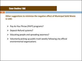 Other suggestions to minimize the negative effect of Municipal Solid Waste in UAE: Pay-As-You-Throw (PAYT) programs? Deposit-Refund systems?  Educating people and spreading awarness?  Voluntarily picking up public trash weekly following city official environmental organizations Case Studies/ UAE 