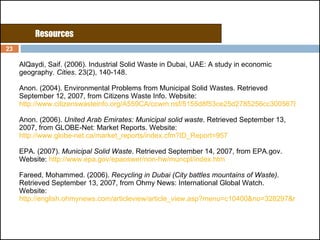 AlQaydi, Saif. (2006).   Industrial Solid Waste in Dubai, UAE: A study in economic geography . Cities . 23(2), 140-148. Anon. (2004). Environmental Problems from Municipal Solid Wastes. Retrieved September 12, 2007, from Citizens Waste Info. Website:  http://www.citizenswasteinfo.org/A559CA/ccwm.nsf/5155d8f53ce25d2785256cc300567828/c050375504a2a75085256e7d005a325f?OpenDocument Anon. (2006).  United Arab Emirates: Municipal solid waste . Retrieved September 13, 2007, from GLOBE-Net: Market Reports. Website:  http://www.globe-net.ca/market_reports/index.cfm?ID_Report=957 EPA. (2007).  Municipal Solid Waste . Retrieved September 14, 2007, from EPA.gov. Website:  http://www.epa.gov/epaoswer/non-hw/muncpl/index.htm Fareed, Mohammed. (2006).  Recycling in Dubai (City battles mountains of Waste) . Retrieved September 13, 2007, from Ohmy News: International Global Watch. Website: http://english.ohmynews.com/articleview/article_view.asp?menu=c10400&no=328297&rel_no=1 Resources 