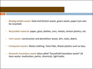 Categories of garbage or MSW: Biodegradable waste:  food and kitchen waste, green waste, paper (can also be recycled).  Recyclable material:  paper, glass, bottles, cans, metals, certain plastics, etc.  Inert waste:  construction and demolition waste, dirt, rocks, debris.  Composite wastes:  Waste clothing, Tetra Paks, Waste plastics such as toys.  Domestic hazardous waste  (also called "household hazardous waste") & toxic waste: medication, paints, chemicals, light bulbs. 