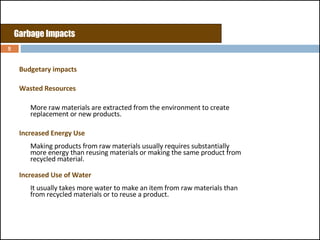 Budgetary impacts Wasted Resources  More raw materials are extracted from the environment to create replacement or new products.  Increased Energy Use Making products from raw materials usually requires substantially more energy than reusing materials or making the same product from recycled material.  Increased Use of Water It usually takes more water to make an item from raw materials than from recycled materials or to reuse a product.  Garbage Impacts 