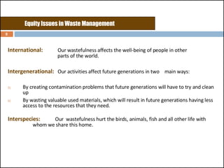 International:   Our wastefulness affects the well-being of people in other    parts of the world. Intergenerational:   Our activities affect future generations in two  main ways:  By creating contamination problems that future generations will have to try and clean up By wasting valuable used materials, which will result in future generations having less access to the resources that they need. Interspecies:     Our  wastefulness hurt the birds, animals, fish and all other life with    whom we share this home.  Equity Issues in Waste Management 